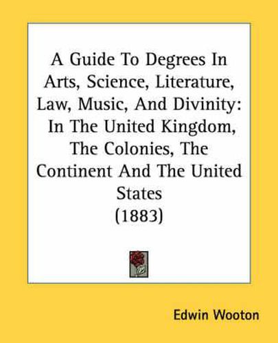 A Guide to Degrees in Arts, Science, Literature, Law, Music, and Divinity: In the United Kingdom, the Colonies, the Continent and the United States (1883)