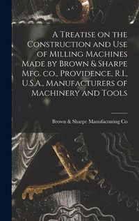 Cover image for A Treatise on the Construction and use of Milling Machines Made by Brown & Sharpe mfg. co., Providence, R.I., U.S.A., Manufacturers of Machinery and Tools