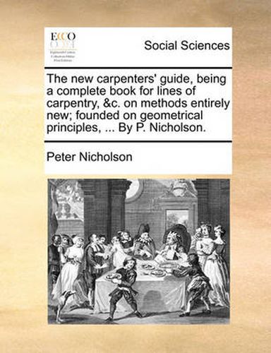 The New Carpenters' Guide, Being a Complete Book for Lines of Carpentry, &C. on Methods Entirely New; Founded on Geometrical Principles, ... by P. Nicholson.