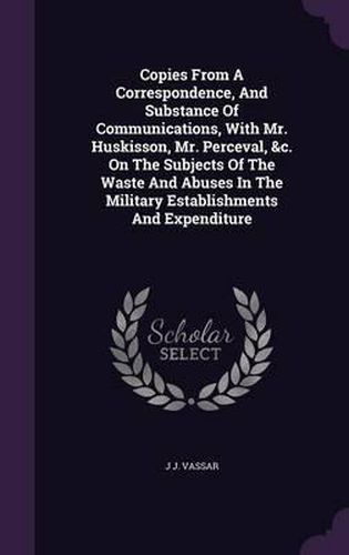 Cover image for Copies from a Correspondence, and Substance of Communications, with Mr. Huskisson, Mr. Perceval, &C. on the Subjects of the Waste and Abuses in the Military Establishments and Expenditure