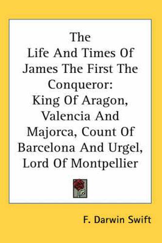 Cover image for The Life and Times of James the First the Conqueror: King of Aragon, Valencia and Majorca, Count of Barcelona and Urgel, Lord of Montpellier