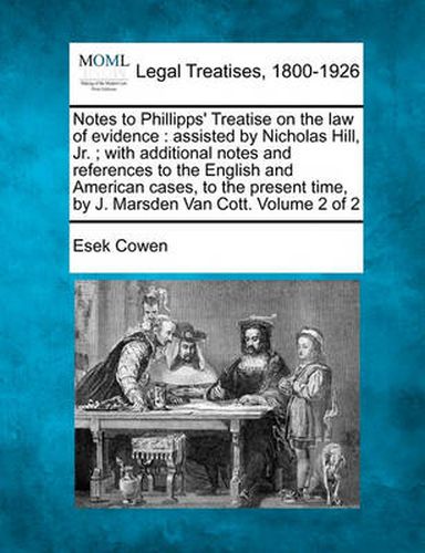 Cover image for Notes to Phillipps' Treatise on the Law of Evidence: Assisted by Nicholas Hill, Jr.; With Additional Notes and References to the English and American Cases, to the Present Time, by J. Marsden Van Cott. Volume 2 of 2