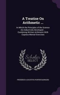 Cover image for A Treatise on Arithmetic ...: In Which the Principles of the Science Are Inductively Developed ... Combining Written Arithmetic with Copious Mental Exercises