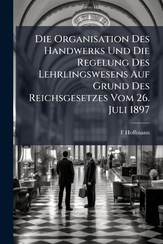 Cover image for Die Organisation Des Handwerks Und Die Regelung Des Lehrlingswesens Auf Grund Des Reichsgesetzes Vom 26. Juli 1897