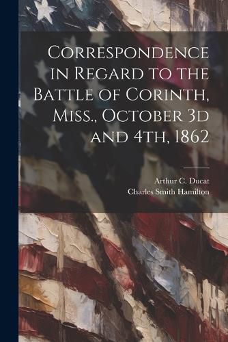 Correspondence in Regard to the Battle of Corinth, Miss., October 3d and 4th, 1862