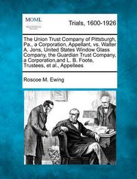 Cover image for The Union Trust Company of Pittsburgh, Pa., a Corporation, Appellant, vs. Walter A. Jons, United States Window Glass Company, the Guardian Trust Company, a Corporation, and L. B. Foote, Trustees, et al., Appellees