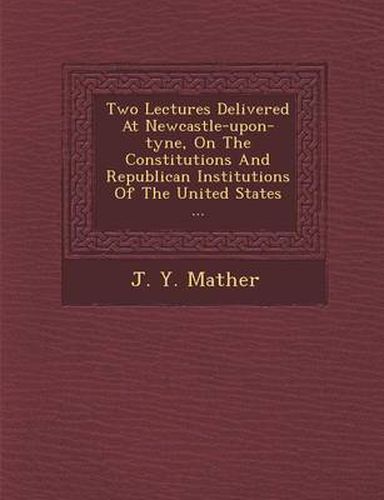 Cover image for Two Lectures Delivered at Newcastle-Upon-Tyne, on the Constitutions and Republican Institutions of the United States ...