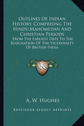 Outlines of Indian History, Comprising the Hindu, Mahomedan and Christian Periods: From the Earliest Date to the Resignation of the Viceroyalty of British India