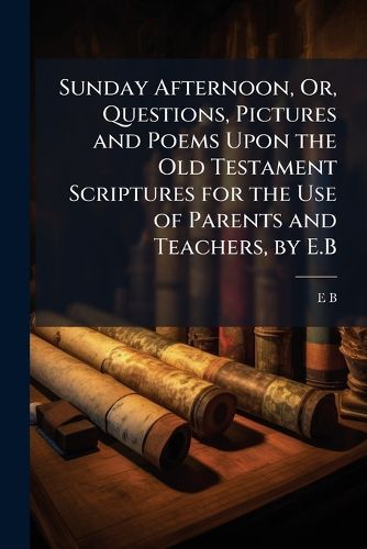 Cover image for Sunday Afternoon, Or, Questions, Pictures and Poems Upon the Old Testament Scriptures for the Use of Parents and Teachers, by E.B.