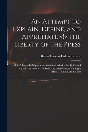 Cover image for An Attempt to Explain, Define, and Appretiate the Liberty of the Press: With a View to Its Importance, as Connected With the Rights and Welfare of the People: Dedicated, by Permission, to the Right Hon. Thomas Lord Erskine