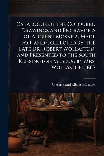 Cover image for Catalogue of the Coloured Drawings and Engravings of Ancient Mosaics, Made for, and Collected by, the Late Dr. Robert Wollaston; and Presented to the South Kensington Museum by Mrs. Wollaston. 1867