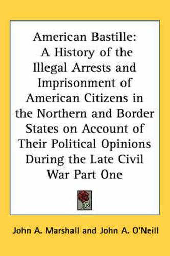 Cover image for American Bastille: A History of the Illegal Arrests and Imprisonment of American Citizens in the Northern and Border States on Account of Their Political Opinions During the Late Civil War Part One