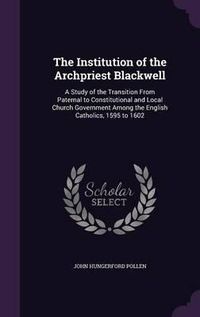 Cover image for The Institution of the Archpriest Blackwell: A Study of the Transition from Paternal to Constitutional and Local Church Government Among the English Catholics, 1595 to 1602