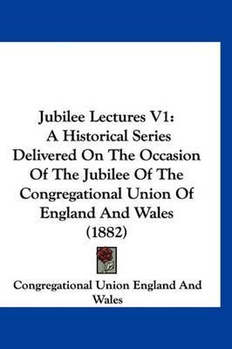 Cover image for Jubilee Lectures V1: A Historical Series Delivered on the Occasion of the Jubilee of the Congregational Union of England and Wales (1882)