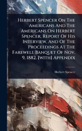 Cover image for Herbert Spencer On The Americans And The Americans On Herbert Spencer, Report Of His Interview, And Of The Proceedings At The Farewell Banquet Of Nov. 9, 1882. [with] Appendix