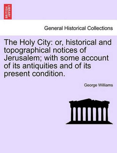 Cover image for The Holy City: Or, Historical and Topographical Notices of Jerusalem; With Some Account of Its Antiquities and of Its Present Condition.