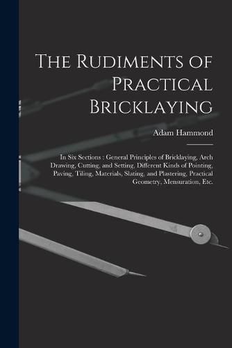 Cover image for The Rudiments of Practical Bricklaying: in Six Sections: General Principles of Bricklaying, Arch Drawing, Cutting, and Setting, Different Kinds of Pointing, Paving, Tiling, Materials, Slating, and Plastering, Practical Geometry, Mensuration, Etc.