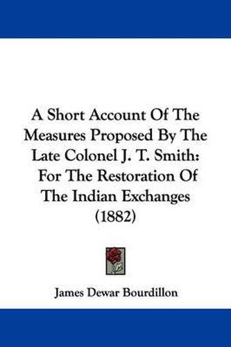 Cover image for A Short Account of the Measures Proposed by the Late Colonel J. T. Smith: For the Restoration of the Indian Exchanges (1882)