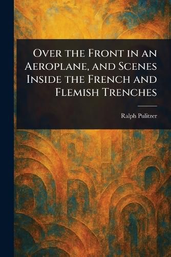 Cover image for Over the Front in an Aeroplane, and Scenes Inside the French and Flemish Trenches