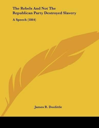 The Rebels and Not the Republican Party Destroyed Slavery: A Speech (1864)