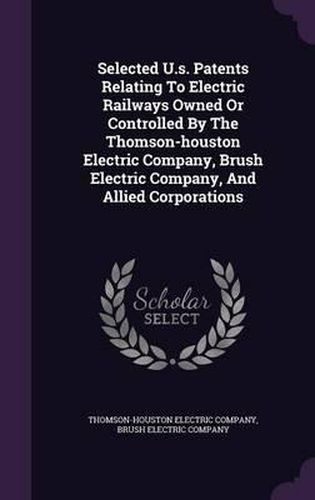 Cover image for Selected U.S. Patents Relating to Electric Railways Owned or Controlled by the Thomson-Houston Electric Company, Brush Electric Company, and Allied Corporations