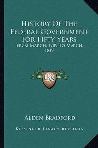 Cover image for History of the Federal Government for Fifty Years History of the Federal Government for Fifty Years: From March, 1789 to March, 1839 from March, 1789 to March, 1839