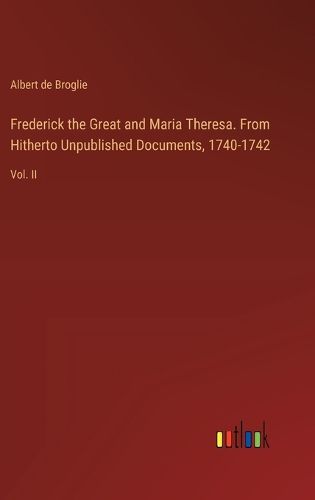 Frederick the Great and Maria Theresa. From Hitherto Unpublished Documents, 1740-1742