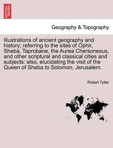 Cover image for Illustrations of Ancient Geography and History; Referring to the Sites of Ophir, Sheba, Taprobane, the Aurea Chersonesus, and Other Scriptural and Classical Cities and Subjects: Also, Elucidating the Visit of the Queen of Sheba to Solomon, Jerusalem.