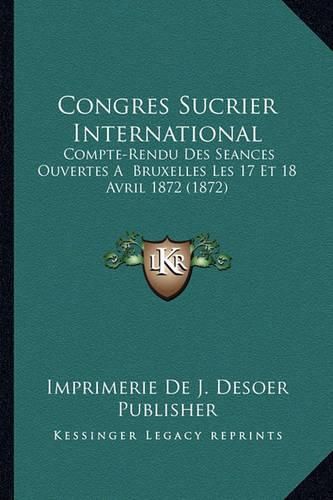 Congres Sucrier International: Compte-Rendu Des Seances Ouvertes a Bruxelles Les 17 Et 18 Avril 1872 (1872)