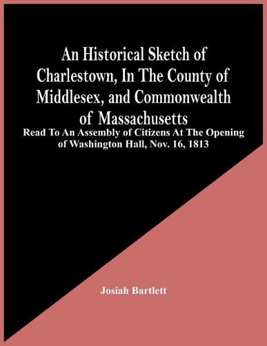 An Historical Sketch Of Charlestown, In The County Of Middlesex, And Commonwealth Of Massachusetts: Read To An Assembly Of Citizens At The Opening Of Washington Hall, Nov. 16, 1813