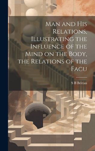 Cover image for Man and his Relations, Illustrating the Influence of the Mind on the Body, the Relations of the Facu