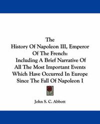 Cover image for The History of Napoleon III, Emperor of the French: Including a Brief Narrative of All the Most Important Events Which Have Occurred in Europe Since the Fall of Napoleon I