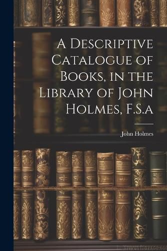 Cover image for A Descriptive Catalogue of Books, in the Library of John Holmes, F.S.a