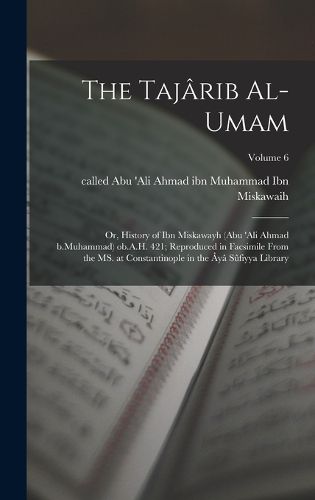 Cover image for The Tajarib al-umam; or, History of Ibn Miskawayh (Abu 'Ali Ahmad b.Muhammad) ob.A.H. 421; reproduced in facsimile from the MS. at Constantinople in the Aya Sufiyya Library; Volume 6