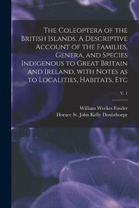 Cover image for The Coleoptera of the British Islands. A Descriptive Account of the Families, Genera, and Species Indigenous to Great Britain and Ireland, With Notes as to Localities, Habitats, Etc; v. 1