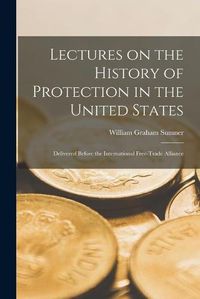 Cover image for Lectures on the History of Protection in the United States [microform]: Delivered Before the International Free-Trade Alliance