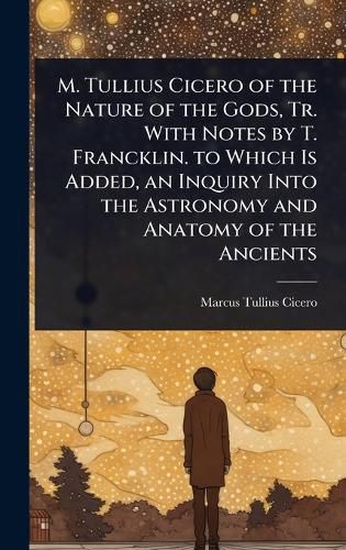 Cover image for M. Tullius Cicero of the Nature of the Gods, Tr. With Notes by T. Francklin. to Which Is Added, an Inquiry Into the Astronomy and Anatomy of the Ancients