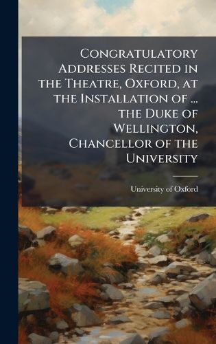 Cover image for Congratulatory Addresses Recited in the Theatre, Oxford, at the Installation of ... the Duke of Wellington, Chancellor of the University