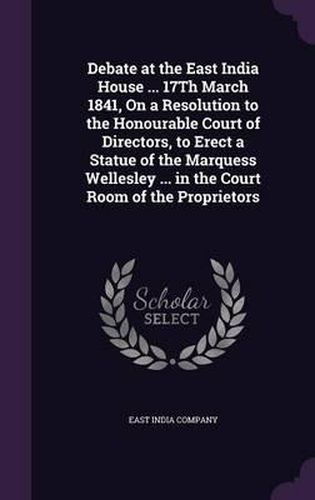 Debate at the East India House ... 17th March 1841, on a Resolution to the Honourable Court of Directors, to Erect a Statue of the Marquess Wellesley ... in the Court Room of the Proprietors