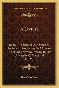 Cover image for A Lecture: Being the Second of a Series of Lectures, Introductory to a Course of Lectures Now Delivering in the University of Maryland (1825)