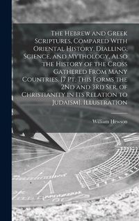 Cover image for The Hebrew and Greek Scriptures, Compared With Oriental History, Dialling, Science, and Mythology, Also the History of the Cross Gathered From Many Countries. [7 Pt. This Forms the 2Nd and 3Rd Ser. of Christianity in Its Relation to Judaism]. Illustration