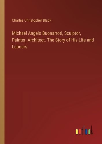 Michael Angelo Buonarroti, Sculptor, Painter, Architect. The Story of His Life and Labours