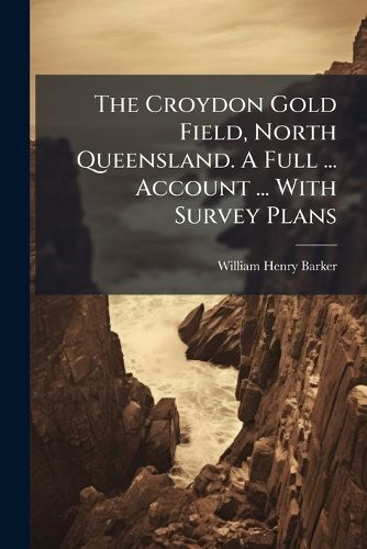 Cover image for The Croydon Gold Field, North Queensland. A Full ... Account ... With Survey Plans