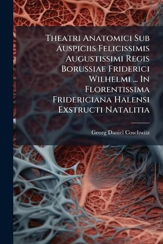 Cover image for Theatri Anatomici Sub Auspiciis Felicissimis Augustissimi Regis Borussiae Friderici Wilhelmi ... In Florentissima Fridericiana Halensi Exstructi Natalitia