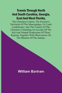 Cover image for Travels Through North and South Carolina, Georgia, East and West Florida, the Cherokee Country, the Extensive Territories of the Muscogulges, or Creek Confederacy, and the Country of the Chactaws Containing an Account of the Soil and Natural Productions of