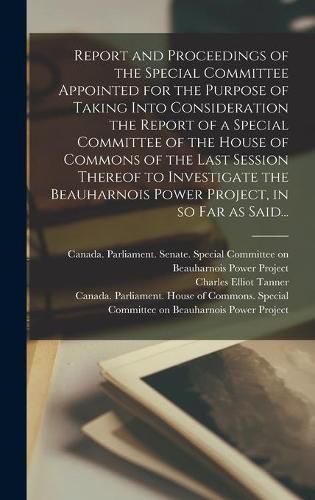 Cover image for Report and Proceedings of the Special Committee Appointed for the Purpose of Taking Into Consideration the Report of a Special Committee of the House of Commons of the Last Session Thereof to Investigate the Beauharnois Power Project, in so Far as Said...