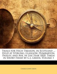 Cover image for Trials for High Treason, in Scotland ... Held at Stirling, Glasgow, Dumbarton, Paisley, and Ayr, in the Year 1820. Taken in Short-Hand by C.J. Green, Volume 1