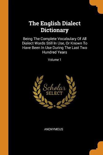 Cover image for The English Dialect Dictionary: Being the Complete Vocabulary of All Dialect Words Still in Use, or Known to Have Been in Use During the Last Two Hundred Years; Volume 1