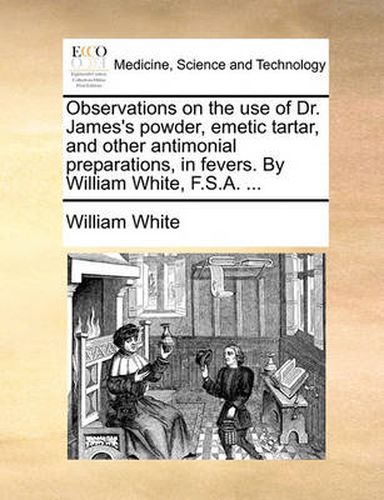 Cover image for Observations on the Use of Dr. James's Powder, Emetic Tartar, and Other Antimonial Preparations, in Fevers. by William White, F.S.A. ...