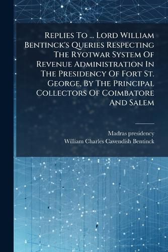Cover image for Replies to ... Lord William Bentinck's Queries Respecting the Ryotwar System of Revenue Administration in the Presidency of Fort St. George, by the Principal Collectors of Coimbatore and Salem